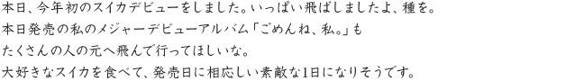 本日、今年初のスイカデビューをしました。いっぱい飛ばしましたよ、種を。本日発売の私のメジャーデビューアルバム「ごめんね、私。」もたくさんの人の 元へ飛んで行ってほしいな。大好きなスイカを食べて、発売日に相応しい素敵な1日になりそうです。