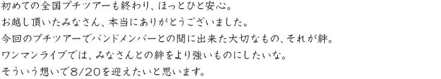 初めての全国プチツアーも終わり、ほっとひと安心。お越し頂いたみなさん、本当にありがとうございました。今回のプチツアーでバンドメンバーとの間に出来た大切なもの、それが絆。ワンマンライブでは、みなさんとの絆をより強いものにしたいな。そういう想いで8/20を迎えたいと思います。