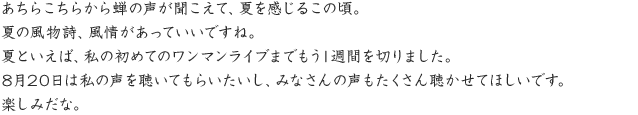 あちらこちらから蝉の声が聞こえて、夏を感じるこの頃。夏の風物詩、風情があっていいですね。夏といえば、私の初めてのワンマンライブまでもう1週間を切りました。8月20日は私の声を聴いてもらいたいし、みなさんの声もたくさん聴かせてほしいです。楽しみだな。