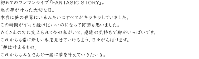 初めてのワンマンライブ「FANTASIC STORY」。私の夢が叶った大切な日。本当に夢の世界にいるみたいにすべてがキラキラしていました。この時間がずっと続けばいいのになって何回も思いました。たくさんの方に支えられて今の私がいて、感謝の気持ちで胸がいっぱいです。これからも常に新しい私を見せていけるよう、日々がんばります。　「夢は叶えるもの」　これからもみなさんと一緒に夢を叶えていきたいな。