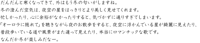 だんだんと寒くなってきて、外はもう冬の匂いがしますね。冬の澄んだ空気は、夜空の星をはっきりとより美しく見せてくれます。忙しかったり、心に余裕がなかったりすると、気づかずに通りすぎてしまいます。「オーロラに隠れて」を聴きながら夜のお散歩をすると、夜空に浮かんでいる星が綺麗に見えたり、普段歩いている道や風景がまた違って見えたり、本当にロマンチックな歌です。なんだか冬が楽しみだなー。