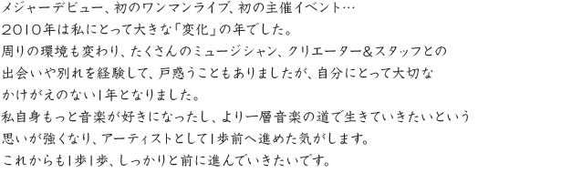 メジャーデビュー、初のワンマンライブ、初の主催イベント…2010年は私にとって大きな｢変化｣の年でした。周りの環境も変わり、たくさんのミュージシャン、クリエーター&スタッフとの出会いや別れを経験して、戸惑うこともありましたが、自分にとって大切なかけがえのない1年となりました。私自身もっと音楽が好きになったし、より一層音楽の道で生きていきたいという思いが強くなり、アーティストとして1歩前へ進めた気がします。これからも1歩1歩、しっかりと前に進んでいきたいです。