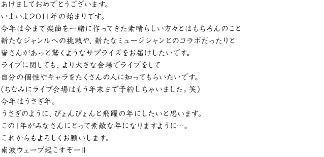 あけましておめでとうございます。いよいよ2011年の始まりです。今年は今まで楽曲を一緒に作ってきた素晴らしい方々とはもちろんのこと新たなジャンルへの挑戦や、新たなミュージシャンとのコラボだったりと皆さんがあっと驚くようなサプライズをお届けしたいです。ライブに関しても、より大きな会場でライブをして自分の個性やキャラをたくさんの人に知ってもらいたいです。（ちなみにライブ会場はもう年末まで予約しちゃいました。笑）今年はうさぎ年。うさぎのように、ぴょんぴょんと飛躍の年にしたいと思います。この1年がみなさんにとって素敵な年になりますように…。これからもよろしくお願いします。南波ウェーブ起こすぞー!!