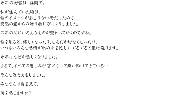 今年の初雪は、福岡で。私が住んでいた頃は、雪のイメージがあまりない街だったので、突然の空からの贈り物にびっくりしました。二年の間にいろんなものが変わってゆくのですね。雪を見ると、嬉しくなったり、なんだか切なくなったり、いつもいろんな感情が私の中を忙しく、ぐるぐると駆け巡ります。今年はなぜか悲しくなりました。まるで、すべての悲しみが雪となって舞い降りてきている…そんな気さえもしました。みなさんは雪を見て、何を感じますか？