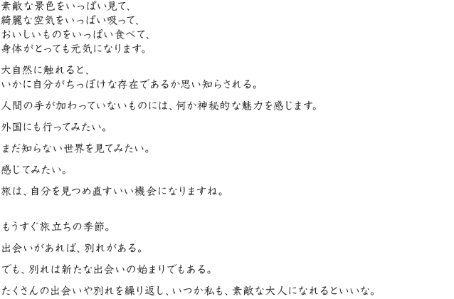 素敵な景色をいっぱい見て、綺麗な空気をいっぱい吸って、おいしいものをいっぱい食べて、身体がとっても元気になります。大自然に触れると、いかに自分がちっぽけな存在であるか思い知らされる。人間の手が加わっていないものには、何か神秘的な魅力を感じます。外国にも行ってみたい。まだ知らない世界を見てみたい。感じてみたい。旅は、自分を見つめ直すいい機会になりますね。もうすぐ旅立ちの季節。出会いがあれば、別れがある。でも、別れは新たな出会いの始まりでもある。たくさんの出会いや別れを繰り返し、いつか私も、素敵な大人になれるといいな。