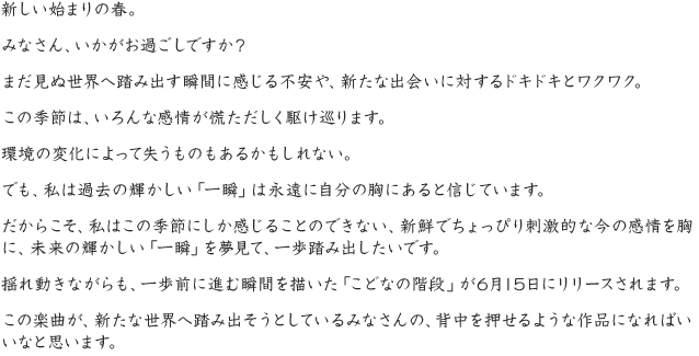新しい始まりの春。みなさん、いかがお過ごしですか？まだ見ぬ世界へ踏み出す瞬間に感じる不安や、新たな出会いに対するドキドキとワクワク。この季節は、いろんな感情が慌ただしく駆け巡ります。環境の変化によって失うものもあるかもしれない。でも、私は過去の輝かしい「一瞬」は永遠に自分の胸にあると信じています。だからこそ、私はこの季節にしか感じることのできない、新鮮でちょっぴり刺激的な今の感情を胸に、未来の輝かしい「一瞬」を夢見て、一歩踏み出したいです。揺れ動きながらも、一歩前に進む瞬間を描いた「こどなの階段」が6月15日にリリースされます。この楽曲が、新たな世界へ踏み出そうとしているみなさんの、背中を押せるような作品になればいいなと思います。