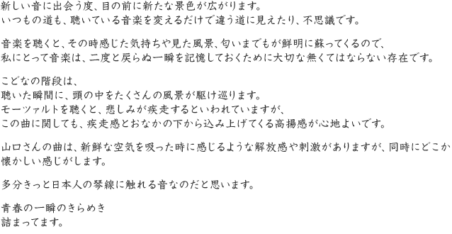 新しい音に出会う度、目の前に新たな景色が広がります。いつもの道も、聴いている音楽を変えるだけで違う道に見えたり、不思議です。音楽を聴くと、その時感じた気持ちや見た風景、匂いまでもが鮮明に蘇ってくるので、私にとって音楽は、二度と戻らぬ一瞬を記憶しておくために大切な無くてはならない存在です。こどなの階段は、聴いた瞬間に、頭の中をたくさんの風景が駆け巡ります。モーツァルトを聴くと、悲しみが疾走するといわれていますが、この曲に関しても、疾走感とおなかの下から込み上げてくる高揚感が心地よいです。山口さんの曲は、新鮮な空気を吸った時に感じるような解放感や刺激がありますが、同時にどこか懐かしい感じがします。多分きっと日本人の琴線に触れる音なのだと思います。青春の一瞬のきらめき詰まってます。
