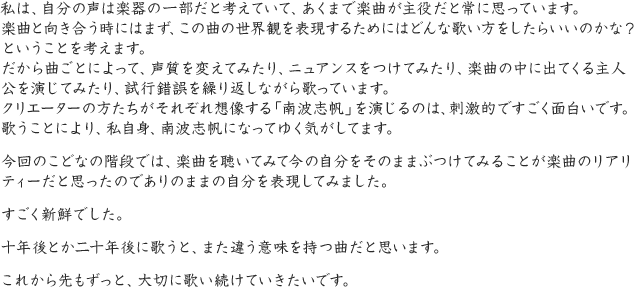 私は、自分の声は楽器の一部だと考えていて、あくまで楽曲が主役だと常に思っています。楽曲と向き合う時にはまず、この曲の世界観を表現するためにはどんな歌い方をしたらいいのかな？ということを考えます。だから曲ごとによって、声質を変えてみたり、ニュアンスをつけてみたり、楽曲の中に出てくる主人公を演じてみたり、試行錯誤を繰り返しながら歌っています。クリエーターの方たちがそれぞれ想像する「南波志帆」を演じるのは、刺激的ですごく面白いです。歌うことにより、私自身、南波志帆になってゆく気がしてます。今回のこどなの階段では、楽曲を聴いてみて今の自分をそのままぶつけてみることが楽曲のリアリティーだと思ったのでありのままの自分を表現してみました。すごく新鮮でした。十年後とか二十年後に歌うと、また違う意味を持つ曲だと思います。これから先もずっと、大切に歌い続けていきたいです。