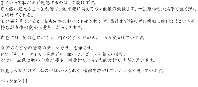 赤といって私がまず連想するのは、夕焼けです。赤く熱い燃えるような太陽は、地平線に消えてゆく最後の最後まで、一生懸命私たちを力強く照らし続けてくれる。その姿を見ていると、私も何事においても手を抜かず、最後まで諦めずに挑戦し続けようという気持ちが身体の奥から湧き上がってきます。赤色には、他の色にはない、何か特別な力があるような気がしています。今回のこどなの階段のテーマカラーも赤です。ＰＶでも、アーティスト写真でも、赤いワンピースを着ています。やはり、赤色は強い印象が残る、刺激的なとっても魅力的な色だと思います。外見も大事だけど、心の中はいつも赤く、情熱を燃やしていたいなと思っています。パッション！！