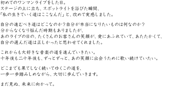 初めてのワンマンライブをした日。ステージの上に立ち、スポットライトを浴びた瞬間、「私の生きていく道はここなんだ」と、改めて実感しました。自分の進むべき道はどこなのか？自分が本当になりたいものは何なのか？分からなくなり悩んだ時期もありましたが、あのライブの日の、たくさんのお客さんの笑顔が、愛にあふれていて、あたたかくて、自分の選んだ道は正しかったと思わせてくれました。これからも大好きな音楽の道を進んでいきたい。十年後も二十年後も、ずっとずっと、あの笑顔に出会うために歌い続けていたい。どこまでも果てしなく続いてゆくこの道を、一歩一歩踏みしめながら、大切に歩んでいきます。まだ見ぬ、未来に向かって。