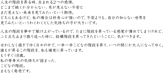 人生の階段を昇る時、生まれる2つの感情。どこまで続くか分からない、先が見えない不安とまだ見えない未来を見てみたいという期待。どちらもあるけど、私の場合は好奇心が強いので、不安よりも、自分の知らない世界を見てみたいというわくわくとした気持ちの方が大きいです。人生の階段を夢中で駆け上がっているので、たまに階段を昇っている感覚が薄れてしまうけれど、ふと立ち止まり振り返った時に、結構階段を昇ってきたということに、気がつきます。せわしなく過ぎてゆく日々の中で、一歩一歩こどなの階段を昇り、いつの間にか大人になってゆく。誰もが昇るこの階段を、私も確実に昇っています。もうすぐ18歳。私の等身大の気持ちが詰まった、こどなの階段。まもなく発売です。