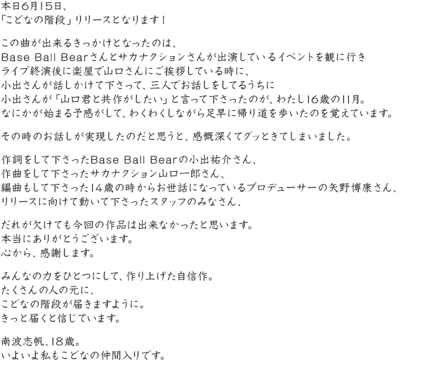 本日6月15日、「こどなの階段」リリースとなります！この曲が出来るきっかけとなったのは、Base Ball Bearさんとサカナクションさんが出演しているイベントを観に行きライブ終演後に楽屋で山口さんにご挨拶している時に、小出さんが話しかけて下さって、三人でお話しをしてるうちに小出さんが「山口君と共作がしたい」と言って下さったのが、わたし16歳の11月。なにかが始まる予感がして、わくわくしながら足早に帰り道を歩いたのを覚えています。その時のお話しが実現したのだと思うと、感慨深くてグッときてしまいました。作詞をして下さったBase Ball Bearの小出祐介さん、作曲をして下さったサカナクション山口一郎さん、編曲もして下さった14歳の時からお世話になっているプロデューサーの矢野博康さん、リリースに向けて動いて下さったスタッフのみなさん、だれが欠けても今回の作品は出来なかったと思います。本当にありがとうございます。心から、感謝します。みんなの力をひとつにして、作り上げた自信作。たくさんの人の元に、こどなの階段が届きますように。きっと届くと信じています。南波志帆、18歳。いよいよ私もこどなの仲間入りです。