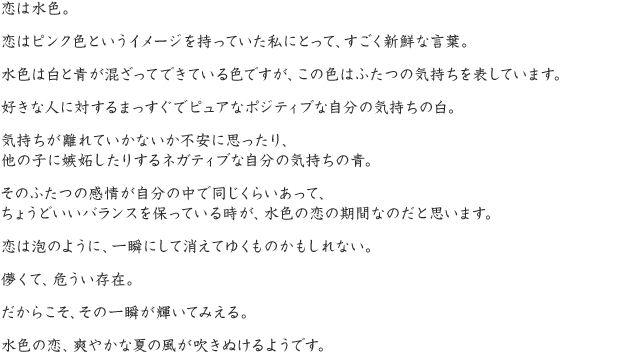 恋はピンク色というイメージを持っていた私にとって、すごく新鮮な言葉。水色は白と青が混ざってできている色ですが、この色はふたつの気持ちを表しています。好きな人に対するまっすぐでピュアなポジティブな自分の気持ちの白。気持ちが離れていかないか不安に思ったり、他の子に嫉妬したりするネガティブな自分の気持ちの青。そのふたつの感情が自分の中で同じくらいあって、ちょうどいいバランスを保っている時が、水色の恋の期間なのだと思います。恋は泡のように、一瞬にして消えてゆくものかもしれない。儚くて、危うい存在。だからこそ、その一瞬が輝いてみえる。水色の恋、爽やかな夏の風が吹きぬけるようです。