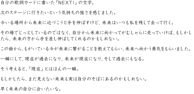 自分の歌詞カードに書いた「NEXT!」の文字。次のステージに行きたいという気持ちの強さを感じました。今いる場所から未来に近づこうと手を伸ばすけど、未来はいつも私を残して去って行く。その場でじっとしているのではなく、自分から未来に向かってがむしゃらに走っていけば、もしかしたら、未来の方から手を差し伸ばしてくれるのかもしれない。この曲から、もがいている今が未来に繋がることを教えてもらい、未来へ向かう勇気をもらいました。一瞬にして、現在が過去になり、未来が現在になり、そして過去にもなる。そう考えると、「現在」とはほんの一瞬。もしかしたら、まだ見えない未来も実は自分のそばにあるのかもしれない。早く未来の自分に会いたいな。