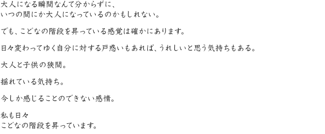 大人になる瞬間なんて分からずに、いつの間にか大人になっているのかもしれない。でも、こどなの階段を昇っている感覚は確かにあります。日々変わってゆく自分に対する戸惑いもあれば、うれしいと思う気持ちもある。大人と子供の狭間。揺れている気持ち。今しか感じることのできない感情。私も日々こどなの階段を昇っています。