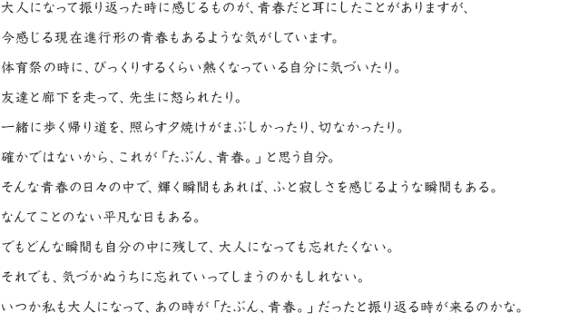 大人になって振り返った時に感じるものが、青春だと耳にしたことがありますが、今感じる現在進行形の青春もあるような気がしています。体育祭の時に、びっくりするくらい熱くなっている自分に気づいたり。友達と廊下を走って、先生に怒られたり。一緒に歩く帰り道を、照らす夕焼けがまぶしかったり、切なかったり。確かではないから、これが「たぶん、青春。」と思う自分。そんな青春の日々の中で、輝く瞬間もあれば、ふと寂しさを感じるような瞬間もある。なんてことのない平凡な日もある。でもどんな瞬間も自分の中に残して、大人になっても忘れたくない。それでも、気づかぬうちに忘れていってしまうのかもしれない。いつか私も大人になって、あの時が「たぶん、青春。」だったと振り返る時が来るのかな。