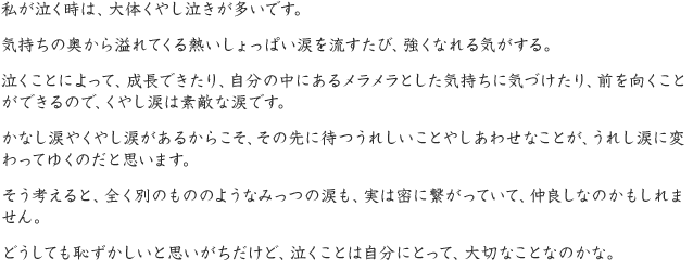 私が泣く時は、大体くやし泣きが多いです。気持ちの奥から溢れてくる熱いしょっぱい涙を流すたび、強くなれる気がする。泣くことによって、成長できたり、自分の中にあるメラメラとした気持ちに気づけたり、前を向くことができるので、くやし涙は素敵な涙です。かなし涙やくやし涙があるからこそ、その先に待つうれしいことやしあわせなことが、うれし涙に変わってゆくのだと思います。そう考えると、全く別のもののようなみっつの涙も、実は密に繋がっていて、仲良しなのかもしれません。どうしても恥ずかしいと思いがちだけど、泣くことは自分にとって、大切なことなのかな。