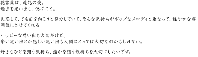 花言葉は、追想の愛。過去を思い出し、偲ぶこと。失恋して、でも前を向こうと努力していて、そんな気持ちがポップなメロディと重なって、軽やかな雰囲気にさせてくれる。ハッピーな思い出も大切だけど、辛い思い出とか悲しい思い出も人間にとっては大切なのかもしれない。好きなひとを想う気持ち、誰かを想う気持ちを大切にしたいです。