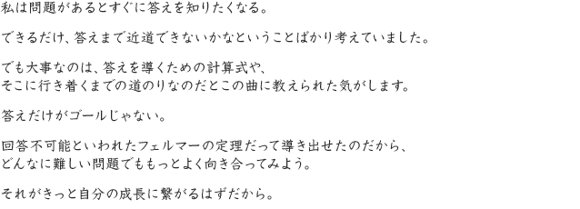 私は問題があるとすぐに答えを知りたくなる。できるだけ、答えまで近道できないかなということばかり考えていました。でも大事なのは、答えを導くための計算式や、そこに行き着くまでの道のりなのだとこの曲に教えられた気がします。答えだけがゴールじゃない。回答不可能といわれたフェルマーの定理だって導き出せたのだから、どんなに難しい問題でももっとよく向き合ってみよう。それがきっと自分の成長に繋がるはずだから。