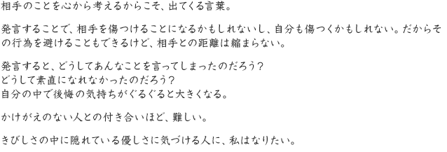 相手のことを心から考えるからこそ、出てくる言葉。発言することで、相手を傷つけることになるかもしれないし、自分も傷つくかもしれない。だからその行為を避けることもできるけど、相手との距離は縮まらない。発言すると、どうしてあんなことを言ってしまったのだろう？どうして素直になれなかったのだろう？自分の中で後悔の気持ちがぐるぐると大きくなる。かけがえのない人との付き合いほど、難しい。きびしさの中に隠れている優しさに気づける人に、私はなりたい。