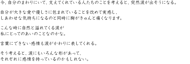 今、自分のまわりにいて、支えてくれている人たちのことを考えると、突然涙が出そうになる。自分が大きな愛や優しさに包まれていることを改めて実感し、しあわせな気持ちになるのと同時に胸がきゅんと痛くなります。こんな時に自然と溢れてくる涙が私にとってのあいのことなのかな。言葉にできない感情も涙がかわりに表してくれる。そう考えると、涙にもいろんな形があって、それぞれに感情を持っているのかもしれない。