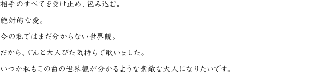 相手のすべてを受け止め、包み込む。絶対的な愛。今の私ではまだ分からない世界観。だから、ぐんと大人びた気持ちで歌いました。いつか私もこの曲の世界観が分かるような素敵な大人になりたいです。