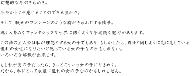 幻想的な冬のきらめき。冬だからこそ感じることのできる温かさ。そして、映画のワンシーンのような胸がきゅんとする情景。聴く人をみなファンタジックな世界に誘うような不思議な魅力があります。この曲の主人公は私が理想とする女の子でもあり、もしかしたら、自分と同じように恋に恋している、憧れの女性になりたいと思っている女の子なのかもしれない。いろいろな解釈が出来ます。もし私が男の子だったら、きっとこういう女の子にときめく。だから、私にとって永遠に憧れの女の子なのかもしれません。