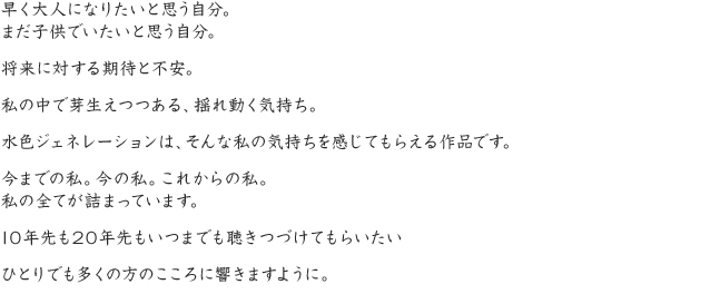 早く大人になりたいと思う自分。まだ子供でいたいと思う自分。将来に対する期待と不安。私の中で芽生えつつある、揺れ動く気持ち。水色ジェネレーションは、そんな私の気持ちを感じてもらえる作品です。今までの私。今の私。これからの私。私の全てが詰まっています。10年先も20年先もいつまでも聴きつづけてもらいたいひとりでも多くの方のこころに響きますように。