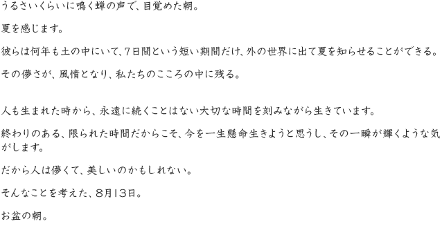 うるさいくらいに鳴く蝉の声で、目覚めた朝。夏を感じます。彼らは何年も土の中にいて、７日間という短い期間だけ、外の世界に出て夏を知らせることができる。その儚さが、風情となり、私たちのこころの中に残る。人も生まれた時から、永遠に続くことはない大切な時間を刻みながら生きています。終わりのある、限られた時間だからこそ、今を一生懸命生きようと思うし、その一瞬が輝くような気がします。だから人は儚くて、美しいのかもしれない。そんなことを考えた、8月13日。お盆の朝。