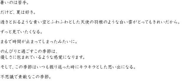 暑いのは苦手。だけど、夏は好き。透きとおるような青い空とふわふわとした天使の羽根のような白い雲がとってもきれいだから。ずっと見ていたくなる。まるで時間が止まってしまったみたいに。のんびりと過ごすこの季節は、優しさに包まれているような感覚になります。そして、この季節はいつも振り返った時にキラキラとした思い出になる。不思議で素敵なこの季節。