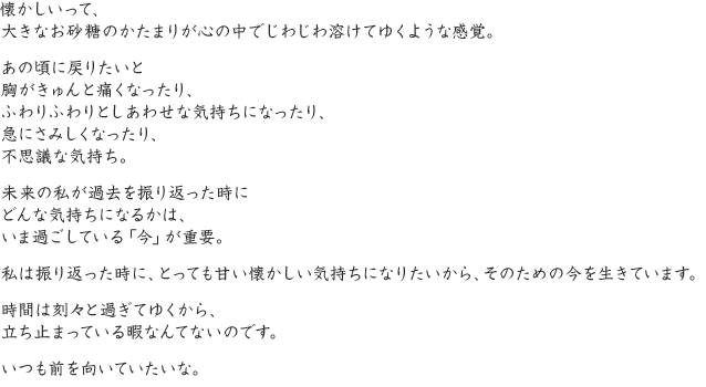 懐かしいって、大きなお砂糖のかたまりが心の中でじわじわ溶けてゆくような感覚。あの頃に戻りたいと胸がきゅんと痛くなったり、ふわりふわりとしあわせな気持ちになったり、急にさみしくなったり、不思議な気持ち。未来の私が過去を振り返った時にどんな気持ちになるかは、いま過ごしている「今」が重要。私は振り返った時に、とっても甘い懐かしい気持ちになりたいから、そのための今を生きています。時間は刻々と過ぎてゆくから、立ち止まっている暇なんてないのです。いつも前を向いていたいな。