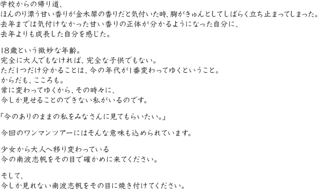 学校からの帰り道、ほんのり漂う甘い香りが金木犀の香りだと気付いた時、胸がきゅんとしてしばらく立ち止まってしまった。去年までは気付けなかった甘い香りの正体が分かるようになった自分に、去年よりも成長した自分を感じた。18歳という微妙な年齢。完全に大人でもなければ、完全な子供でもない。ただ1つだけ分かることは、今の年代が1番変わってゆくということ。からだも、こころも。常に変わってゆくから、その時々に、今しか見せることのできない私がいるのです。「今のありのままの私をみなさんに見てもらいたい。」今回のワンマンツアーにはそんな意味も込められています。少女から大人へ移り変わっている今の南波志帆をその目で確かめに来てください。そして、今しか見れない南波志帆をその目に焼き付けてください。