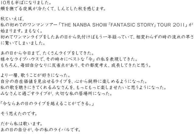 10月も半ばになりました。頬を撫でる夜風が冷たくて、しんとした秋を感じます。秋といえば、私の初めてのワンマンツアー「THE NANBA SHOW『FANTASIC STORY』TOUR 2011」が始まります。まもなく。初めてワンマンライブをしたあの日から気付けばもう一年経っていて、相変わらずの時の流れの早さに驚いてしまいました。あの日から今日まで、たくさんライブをしてきた。様々なライブハウスで、その時々にベストな「今」の私を表現してきた。もちろん、毎回自分なりに反省点があり、その都度考え、成長してきたと思う。より一層、歌うことが好きになった。自分の存在価値を見出せるライブを、心から純粋に楽しめるようになった。私の歌を聴きにきてくれるみなさんを、もっともっと楽しませたいと思うようになった。みなさんと過ごすライブが、大切な私の居場所になった。「今ならあの日のライブを越えることができる。」そう思えたのです。だから私は歌います。あの日の自分が、今の私のライバルです。