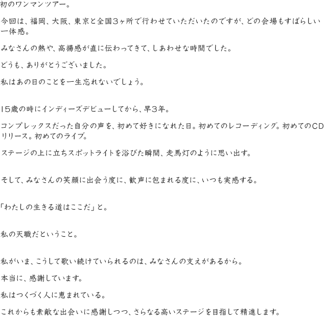 初のワンマンツアー。今回は、福岡、大阪、東京と全国3ヶ所で行わせていただいたのですが、どの会場もすばらしい一体感。みなさんの熱や、高揚感が直に伝わってきて、しあわせな時間でした。どうも、ありがとうございました。私はあの日のことを一生忘れないでしょう。15歳の時にインディーズデビューしてから、早3年。コンプレックスだった自分の声を、初めて好きになれた日。初めてのレコーディング。初めてのCDリリース。初めてのライブ。ステージの上に立ちスポットライトを浴びた瞬間、走馬灯のように思い出す。そして、みなさんの笑顔に出会う度に、歓声に包まれる度に、いつも実感する。「わたしの生きる道はここだ」と。私の天職だということ。私がいま、こうして歌い続けていられるのは、みなさんの支えがあるから。本当に、感謝しています。私はつくづく人に恵まれている。これからも素敵な出会いに感謝しつつ、さらなる高いステージを目指して精進します。