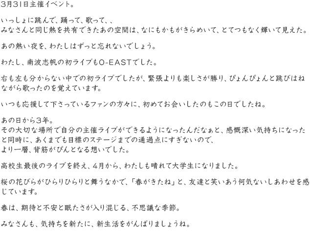 3月31日主催イベント。いっしょに跳んで、踊って、歌って、、みなさんと同じ熱を共有できたあの空間は、なにもかもがきらめいて、とてつもなく輝いて見えた。あの熱い夜を、わたしはずっと忘れないでしょう。わたし、南波志帆の初ライブもO-EASTでした。右も左も分からない中での初ライブでしたが、緊張よりも楽しさが勝り、ぴょんぴょんと跳びはねながら歌ったのを覚えています。いつも応援して下さっているファンの方々に、初めてお会いしたのもこの日でしたね。あの日から3年。その大切な場所で自分の主催ライブができるようになったんだなぁと、感慨深い気持ちになったと同時に、あくまでも目標のステージまでの通過点にすぎないので、より一層、背筋がぴんとなる想いでした。高校生最後のライブを終え、4月から、わたしも晴れて大学生になりました。桜の花びらがひらりひらりと舞うなかで、「春がきたね」と、友達と笑いあう何気ないしあわせを感じています。春は、期待と不安と眠たさが入り混じる、不思議な季節。みなさんも、気持ちを新たに、新生活をがんばりましょうね。