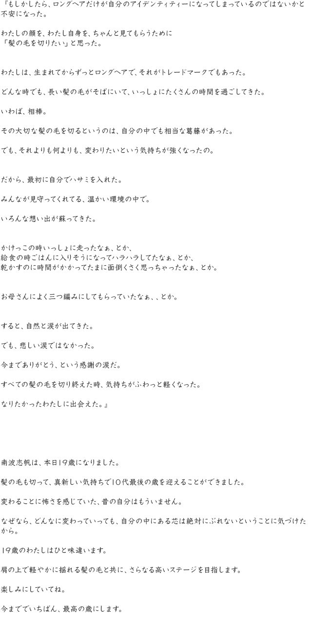 『もしかしたら、ロングヘアだけが自分のアイデンティティーになってしまっているのではないかと不安になった。わたしの顔を、わたし自身を、ちゃんと見てもらうために「髪の毛を切りたい」と思った。わたしは、生まれてからずっとロングヘアで、それがトレードマークでもあった。どんな時でも、長い髪の毛がそばにいて、いっしょにたくさんの時間を過ごしてきた。いわば、相棒。その大切な髪の毛を切るというのは、自分の中でも相当な葛藤があった。でも、それよりも何よりも、変わりたいという気持ちが強くなったの。だから、最初に自分でハサミを入れた。みんなが見守ってくれてる、温かい環境の中で。いろんな想い出が蘇ってきた。かけっこの時いっしょに走ったなぁ、とか、給食の時ごはんに入りそうになってハラハラしてたなぁ、とか、乾かすのに時間がかかってたまに面倒くさく思っちゃったなぁ、とか。お母さんによく三つ編みにしてもらっていたなぁ、、とか。すると、自然と涙が出てきた。でも、悲しい涙ではなかった。今までありがとう、という感謝の涙だ。すべての髪の毛を切り終えた時、気持ちがふわっと軽くなった。なりたかったわたしに出会えた。』南波志帆は、本日19歳になりました。髪の毛も切って、真新しい気持ちで10代最後の歳を迎えることができました。変わることに怖さを感じていた、昔の自分はもういません。なぜなら、どんなに変わっていっても、自分の中にある芯は絶対にぶれないということに気づけたから。19歳のわたしはひと味違います。肩の上で軽やかに揺れる髪の毛と共に、さらなる高いステージを目指します。楽しみにしていてね。今まででいちばん、最高の歳にします。