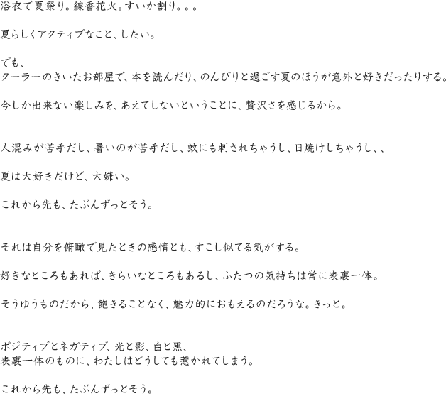 浴衣で夏祭り。線香花火。すいか割り。。。夏らしくアクティブなこと、したい。でも、クーラーのきいたお部屋で、本を読んだり、のんびりと過ごす夏のほうが意外と好きだったりする。今しか出来ない楽しみを、あえてしないということに、贅沢さを感じるから。人混みが苦手だし、暑いのが苦手だし、蚊にも刺されちゃうし、日焼けしちゃうし、、夏は大好きだけど、大嫌い。これから先も、たぶんずっとそう。それは自分を俯瞰で見たときの感情とも、すこし似てる気がする。好きなところもあれば、きらいなところもあるし、ふたつの気持ちは常に表裏一体。そうゆうものだから、飽きることなく、魅力的におもえるのだろうな。きっと。ポジティブとネガティブ、光と影、白と黒、表裏一体のものに、わたしはどうしても惹かれてしまう。これから先も、たぶんずっとそう。