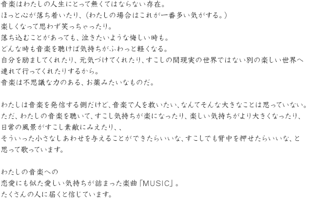 音楽はわたしの人生にとって無くてはならない存在。ほっと心が落ち着いたり、（わたしの場合はこれが一番多い気がする。）楽しくなって思わず笑っちゃったり。落ち込むことがあっても、泣きたいような悔しい時も。どんな時も音楽を聴けば気持ちがふわっと軽くなる。自分を励ましてくれたり、元気づけてくれたり、すこしの間現実の世界ではない別の楽しい世界へ連れて行ってくれたりするから。音楽は不思議な力のある、お薬みたいなものだ。わたしは音楽を発信する側だけど、音楽で人を救いたい、なんてそんな大きなことは思っていない。ただ、わたしの音楽を聴いて、すこし気持ちが楽になったり、楽しい気持ちがより大きくなったり、日常の風景がすこし素敵にみえたり、、そういった小さなしあわせを与えることができたらいいな、すこしでも背中を押せたらいいな、と思って歌っています。わたしの音楽への恋愛にも似た愛しい気持ちが詰まった楽曲「MUSIC」。たくさんの人に届くと信じています。