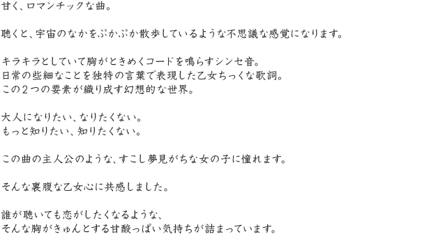 甘く、ロマンチックな曲。聴くと、宇宙のなかをぷかぷか散歩しているような不思議な感覚になります。キラキラとしていて胸がときめくコードを鳴らすシンセ音。日常の些細なことを独特の言葉で表現した乙女ちっくな歌詞。この2つの要素が織り成す幻想的な世界。大人になりたい、なりたくない。もっと知りたい、知りたくない。この曲の主人公のような、すこし夢見がちな女の子に憧れます。そんな裏腹な乙女心に共感しました。誰が聴いても恋がしたくなるような、そんな胸がきゅんとする甘酸っぱい気持ちが詰まっています。