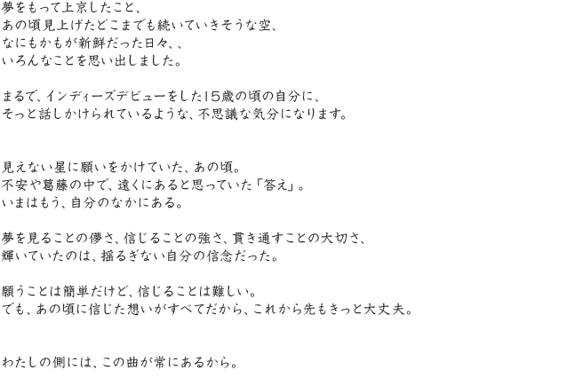 夢をもって上京したこと、あの頃見上げたどこまでも続いていきそうな空、なにもかもが新鮮だった日々、、いろんなことを思い出しました。まるで、インディーズデビューをした15歳の頃の自分に、そっと話しかけられているような、不思議な気分になります。見えない星に願いをかけていた、あの頃。不安や葛藤の中で、遠くにあると思っていた「答え」。いまはもう、自分のなかにある。夢を見ることの儚さ、信じることの強さ、貫き通すことの大切さ、輝いていたのは、揺るぎない自分の信念だった。願うことは簡単だけど、信じることは難しい。でも、あの頃に信じた想いがすべてだから、これから先もきっと大丈夫。わたしの側には、この曲が常にあるから。