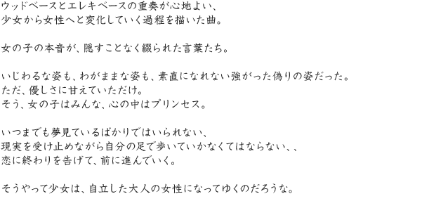 ウッドベースとエレキベースの重奏が心地よい、少女から女性へと変化していく過程を描いた曲。女の子の本音が、隠すことなく綴られた言葉たち。いじわるな姿も、わがままな姿も、素直になれない強がった偽りの姿だった。ただ、優しさに甘えていただけ。そう、女の子はみんな、心の中はプリンセス。いつまでも夢見ているばかりではいられない、現実を受け止めながら自分の足で歩いていかなくてはならない、、恋に終わりを告げて、前に進んでいく。そうやって少女は、自立した大人の女性になってゆくのだろうな。