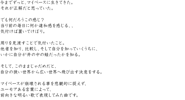 今までずっと、マイペースに生きてきた。それが正解だと思っていた。でも何だろうこの感じ？当り前の毎日に何か違和感を感じる、、気付けば置いてけぼり。周りを見渡すことで気付いたこと。他者を知り、比較し、そして自分を知っていくうちに、いかに自分が井の中の蛙だったかを知る。そして、このままじゃだめだと、自分の狭い世界から広い世界へ飛び出す決意をする。マイペースが崩壊される事を悲観的に捉えず、ユーモアある言葉によって、前向きな明るい歌で表現してみた曲です。