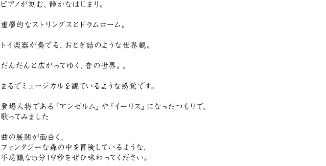 ピアノが刻む、静かなはじまり。重層的なストリングスとドラムローム。トイ楽器が奏でる、おとぎ話のような世界観。だんだんと広がってゆく、音の世界。。まるでミュージカルを観ているような感覚です。登場人物である「アンゼルム」や「イーリス」になったつもりで、歌ってみました曲の展開が面白く、ファンタジーな森の中を冒険しているような、不思議な5分19秒をぜひ味わってください。
