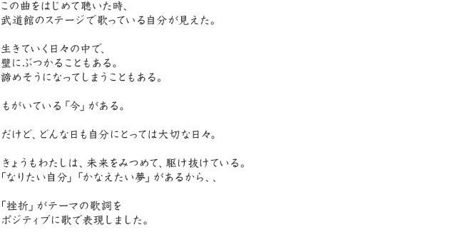 この曲をはじめて聴いた時、武道館のステージで歌っている自分が見えた。生きていく日々の中で、壁にぶつかることもある。諦めそうになってしまうこともある。もがいている「今」がある。だけど、どんな日も自分にとっては大切な日々。きょうもわたしは、未来をみつめて、駆け抜けている。「なりたい自分」「かなえたい夢」があるから、、「挫折」がテーマの歌詞をポジティブに歌で表現しました。