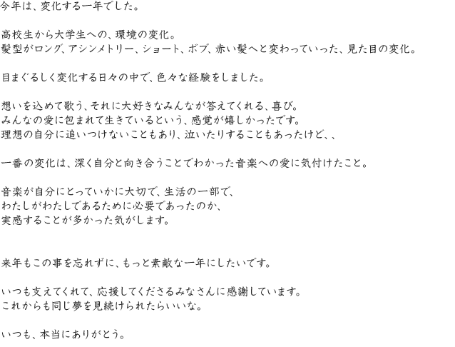 今年は、変化する一年でした。高校生から大学生への、環境の変化。髪型がロング、アシンメトリー、ショート、ボブ、赤い髪へと変わっていった、見た目の変化。目まぐるしく変化する日々の中で、色々な経験をしました。想いを込めて歌う、それに大好きなみんなが答えてくれる、喜び。みんなの愛に包まれて生きているという、感覚が嬉しかったです。理想の自分に追いつけないこともあり、泣いたりすることもあったけど、、一番の変化は、深く自分と向き合うことでわかった音楽への愛に気付けたこと。音楽が自分にとっていかに大切で、生活の一部で、わたしがわたしであるために必要であったのか、実感することが多かった気がします。来年もこの事を忘れずに、もっと素敵な一年にしたいです。いつも支えてくれて、応援してくださるみなさんに感謝しています。これからも同じ夢を見続けられたらいいな。いつも、本当にありがとう。