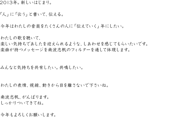 2013年。新しいはじまり。「人」に「云う」と書いて、伝える。今年はわたしの音楽をたくさんの人に「伝えていく」年にしたい。わたしの歌を聴いて、楽しい気持ちであしたを迎えられるような、しあわせを感じてもらいたいです。楽曲が持つメッセージを南波志帆のフィルターを通して体現します。みんなと気持ちを共有したい。共鳴したい。わたしの表情、視線、動きから目を離さないで下さいね。南波志帆、がんばります。しっかりついてきてね。今年もよろしくお願いします。