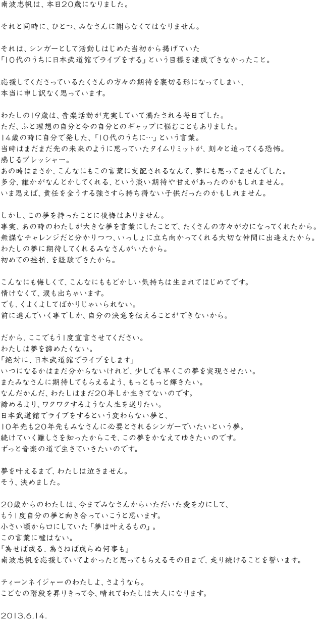 南波志帆は、本日20歳になりました。それと同時に、ひとつ、みなさんに謝らなくてはなりません。それは、シンガーとして活動しはじめた当初から掲げていた「10代のうちに日本武道館でライブをする」という目標を達成できなかったこと。応援してくださっているたくさんの方々の期待を裏切る形になってしまい、本当に申し訳なく思っています。わたしの19歳は、音楽活動が充実していて満たされる毎日でした。ただ、ふと理想の自分と今の自分とのギャップに悩むこともありました。14歳の時に自分で発した、「10代のうちに…」という言葉。当時はまだまだ先の未来のように思っていたタイムリミットが、刻々と迫ってくる恐怖。感じるプレッシャー。あの時はまさか、こんなにもこの言葉に支配されるなんて、夢にも思ってませんでした。多分、誰かがなんとかしてくれる、という淡い期待や甘えがあったのかもしれません。いま思えば、責任を全うする強さすら持ち得ない子供だったのかもしれません。しかし、この夢を持ったことに後悔はありません。事実、あの時のわたしが大きな夢を言葉にしたことで、たくさんの方々が力になってくれたから。無謀なチャレンジだと分かりつつ、いっしょに立ち向かってくれる大切な仲間に出逢えたから。わたしの夢に期待してくれるみなさんがいたから。初めての挫折、を経験できたから。こんなにも悔しくて、こんなにももどかしい気持ちは生まれてはじめてです。情けなくて、涙も出ちゃいます。でも、くよくよしてばかりじゃいられない。前に進んでいく事でしか、自分の決意を伝えることができないから。だから、ここでもう1度宣言させてください。わたしは夢を諦めたくない。「絶対に、日本武道館でライブをします」いつになるかはまだ分からないけれど、少しでも早くこの夢を実現させたい。またみなさんに期待してもらえるよう、もっともっと輝きたい。なんだかんだ、わたしはまだ20年しか生きてないのです。諦めるより、ワクワクするような人生を送りたい。日本武道館でライブをするという変わらない夢と、10年先も20年先もみなさんに必要とされるシンガーでいたいという夢。続けていく難しさを知ったからこそ、この夢をかなえてゆきたいのです。ずっと音楽の道で生きていきたいのです。夢を叶えるまで、わたしは泣きません。そう、決めました。20歳からのわたしは、今までみなさんからいただいた愛を力にして、もう１度自分の夢と向き合っていこうと思います。小さい頃から口にしていた「夢は叶えるもの」。この言葉に嘘はない。『為せば成る、為さねば成らぬ何事も』南波志帆を応援していてよかったと思ってもらえるその日まで、走り続けることを誓います。ティーンネイジャーのわたしよ、さようなら。こどなの階段を昇りきって今、晴れてわたしは大人になります。2013.6.14.