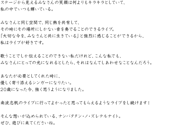 ステージから見えるみなさんの笑顔は何よりもキラキラとしていて、私の中でいつも輝いている。みなさんと同じ空間で、同じ熱を共有して、その時にその場所にしかない音を奏でることのできるライブ。「大切な今を、みなさんと共に生きている」と強烈に感じることができるから、私はライブが好きです。歌うことでしか伝えることのできない私だけれど、こんな私でも、みなさんにとっての光になれるとしたら、それはなんてしあわせなことなんだろう。あなたが必要としてくれた時に、優しく寄り添えるシンガーになりたい。20歳になった今、強く思うようになりました。南波志帆のライブに行ってよかったと思ってもらえるようなライブをし続けます！そんな想いが込められている、ナンバタタン・ノ・ズレテルナイト。ぜひ、遊びに来てくださいね。