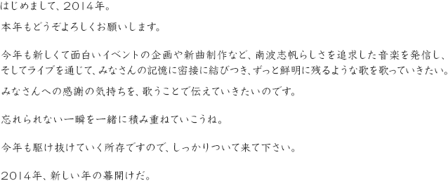 はじめまして、2014年。本年もどうぞよろしくお願いします。今年も新しくて面白いイベントの企画や新曲制作など、南波志帆らしさを追求した音楽を発信し、そしてライブを通じて、みなさんの記憶に密接に結びつき、ずっと鮮明に残るような歌を歌っていきたい。みなさんへの感謝の気持ちを、歌うことで伝えていきたいのです。忘れられない一瞬を一緒に積み重ねていこうね。今年も駆け抜けていく所存ですので、しっかりついて来て下さい。2014年、新しい年の幕開けだ。