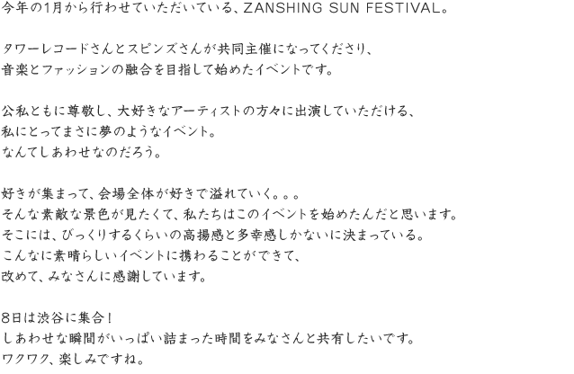 今年の1月から行わせていただいている、ZANSHING SUN FESTIVAL。タワーレコードさんとスピンズさんが共同主催になってくださり、音楽とファッションの融合を目指して始めたイベントです。公私ともに尊敬し、大好きなアーティストの方々に出演していただける、私にとってまさに夢のようなイベント。なんてしあわせなのだろう。好きが集まって、会場全体が好きで溢れていく。。。そんな素敵な景色が見たくて、私たちはこのイベントを始めたんだと思います。そこには、びっくりするくらいの高揚感と多幸感しかないに決まっている。こんなに素晴らしいイベントに携わることができて、改めて、みなさんに感謝しています。8日は渋谷に集合！しあわせな瞬間がいっぱい詰まった時間をみなさんと共有したいです。ワクワク、楽しみですね。